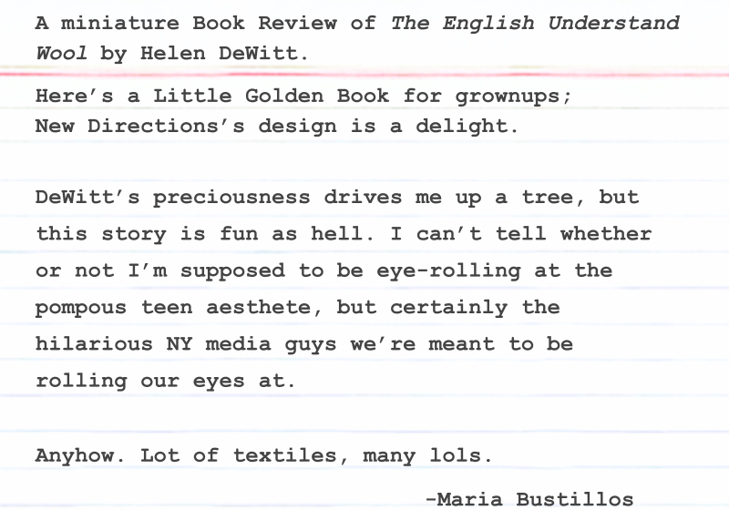 Here’s a Little Golden Book for grownups; New Directions’s design is a delight. DeWitt’s preciousness drives me up a tree, but this story is fun as hell. I can’t tell whether or not I’m supposed to be eye-rolling at the pompous teen aesthete, but certainly the hilarious NY media guys we’re meant to be rolling our eyes at. Anyhow. Lot of textiles, many lols. -Maria Bustillos