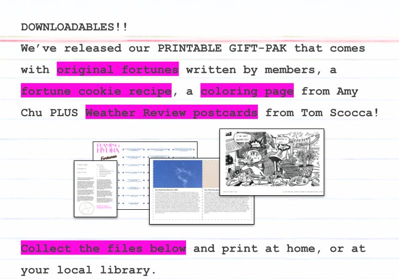 We’ve released our PRINTABLE GIFT-PAK that comes with original fortunes written by members, a fortune cookie recipe, a coloring page from Amy Chu PLUS Weather Review postcards from Tom Scocca! Collect the files below and print at home, or at your local library.