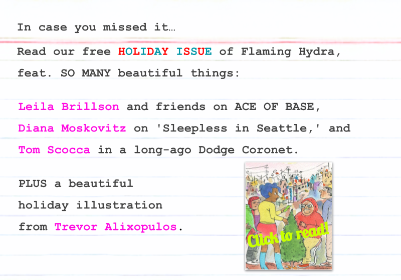 Read our free HOLIDAY ISSUE of Flaming Hydra, feat. SO MANY beautiful things: Leila Brillson and friends on ACE OF BASE, Diana Moskovitz on 'Sleepless in Seattle,' and Tom Scocca in a long-ago Dodge Coronet. PLUS a beautiful holiday illustration from Trevor Alixopulos. Click to read!