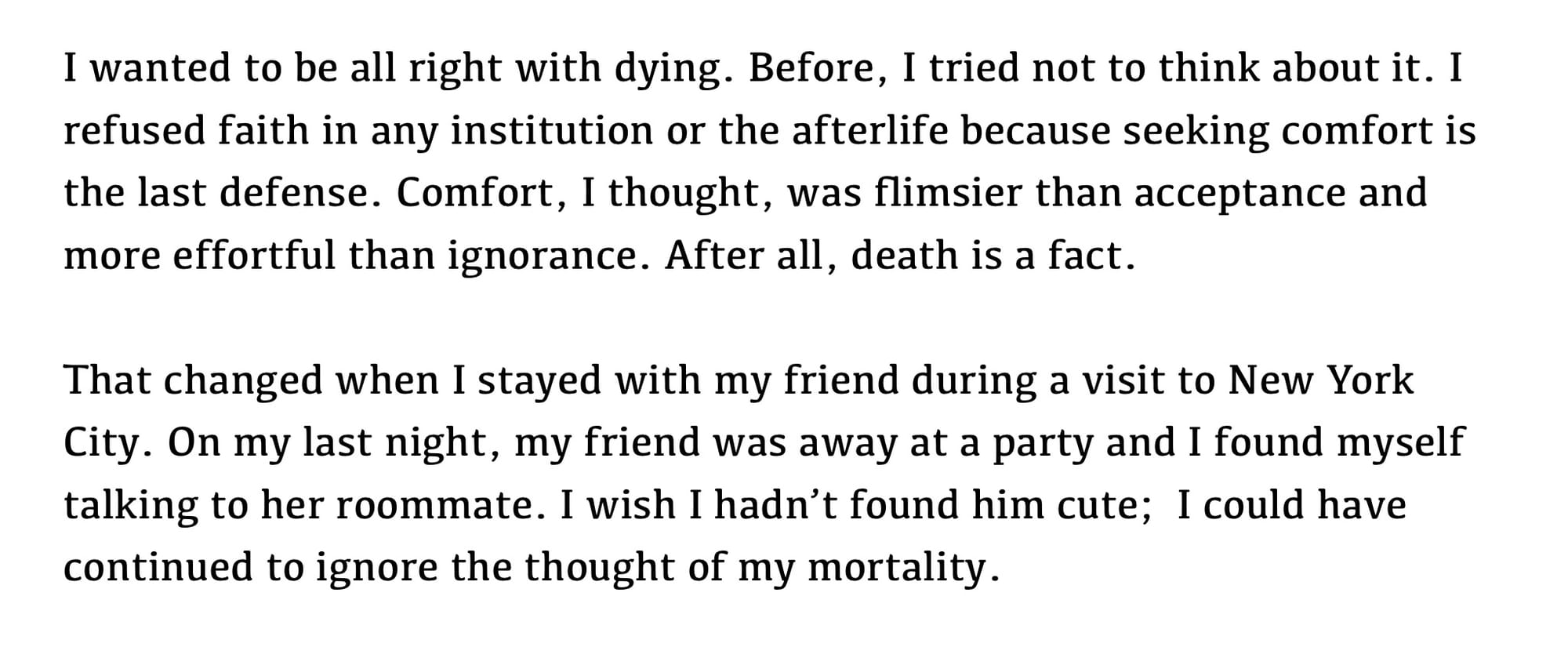 text only: I wanted to be all right with dying. Before, I tried not to think about it. I refused faith in any institution or the afterlife because seeking comfort is the last defense. Comfort, I thought, was flimsier than acceptance and more effortful than ignorance. After all, death is a fact.