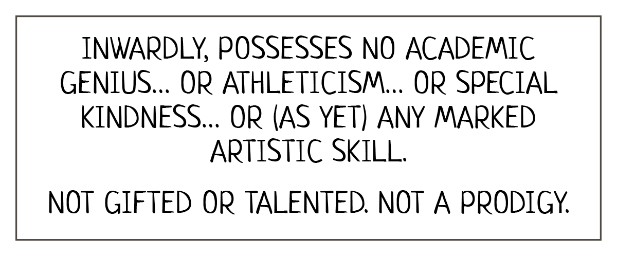 Reads: Inwardly, possesses no academic genius, or athleticism, or special kindness, or (as yet) any marked artistic skill. Not gifted or talented. Not a prodigy. 