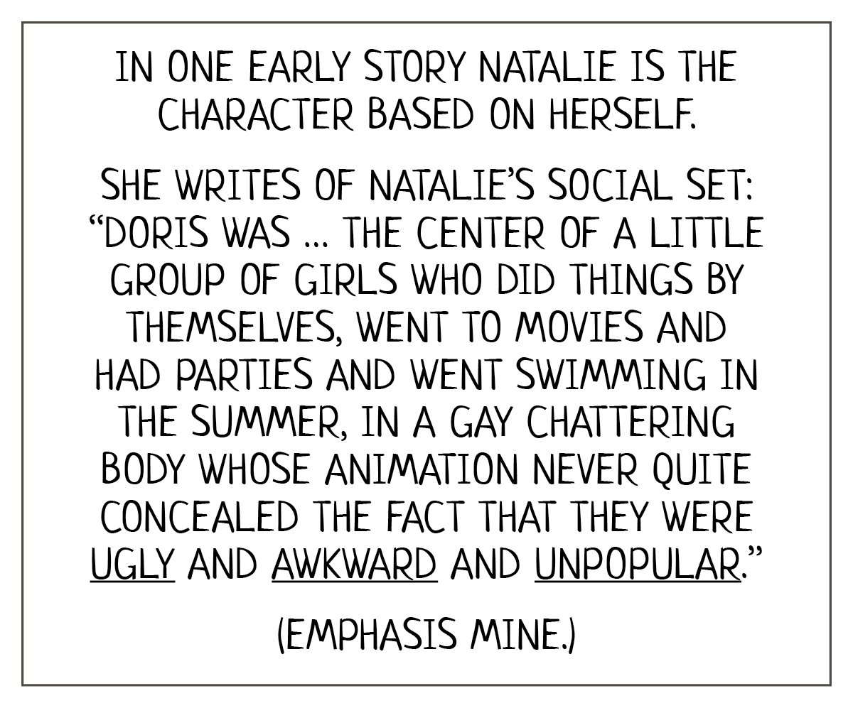 Reads:   In one early story Natalie is the character based on herself. She writes of Natalie’s social set: “Doris was … the center of a little group of girls who did things by themselves, went to movies and had parties and went swimming in the summer, in a gay chattering body whose animation never quite concealed the fact that they were ugly and awkward and unpopular.”   (Emphasis mine.) 