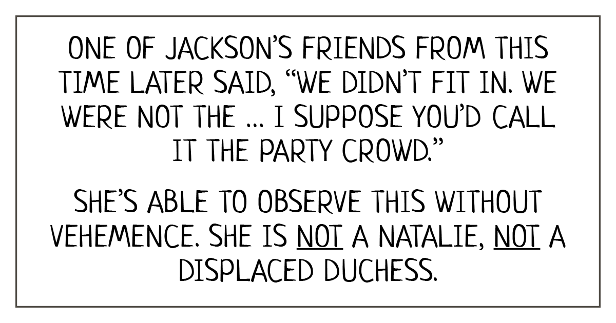 Reads: One of Jackson’s friends from this time later said, “We didn’t fit in. We were not the … I suppose you’d call it the party crowd.”   She is able to observe this without vehemence. She is not a Natalie, not a displaced duchess.