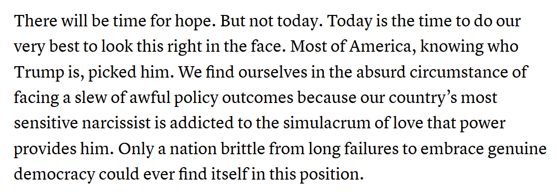 There will be time for hope. But not today. Today is the time to do our very best to look this right in the face. Most of America, knowing who Trump is, picked him. We find ourselves in the absurd circumstance of facing a slew of awful policy outcomes because our country’s most sensitive narcissist is addicted to the simulacrum of love that power provides him. Only a nation brittle from long failures to embrace genuine democracy could ever find itself in this position.