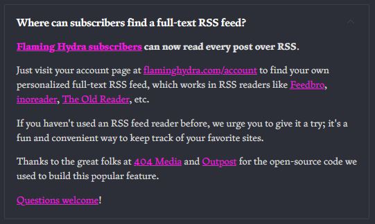 Where can subscribers find a full-text RSS feed?  Flaming Hydra subscribers can now read every post over RSS.  Just visit your account page at flaminghydra.com/account to find your own personalized full-text RSS feed, which works in RSS readers like Feedbro, inoreader, The Old Reader, etc.   If you haven't used an RSS feed reader before, we urge you to give it a try; it's a fun and convenient way to keep track of your favorite sites.  Thanks to the great folks at 404 Media and Outpost for the open-source code we used to build this popular feature.   Questions welcome! 