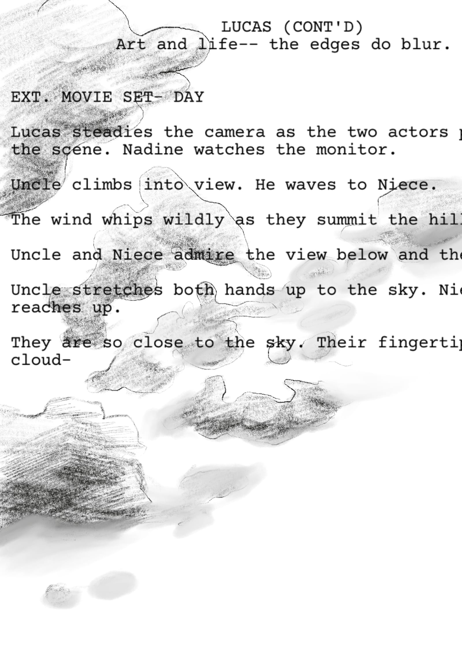 The sky is drawn in black and white; the text rendered like a film script. LUCAS (CONT'D)           Art and life-- the edges do blur.   EXT. MOVIE SET- DAY  Lucas steadies the camera as the two actors prepare to enter the scene. Nadine watches the monitor.  Uncle climbs into view. He waves to Niece.  The wind whips wildly as they summit the hill.  Uncle and Niece admire the view below and then above.  Uncle stretches both hands up to the sky. Niece slowly reaches up.  They are so close to the sky. Their fingertips brush the cloud-