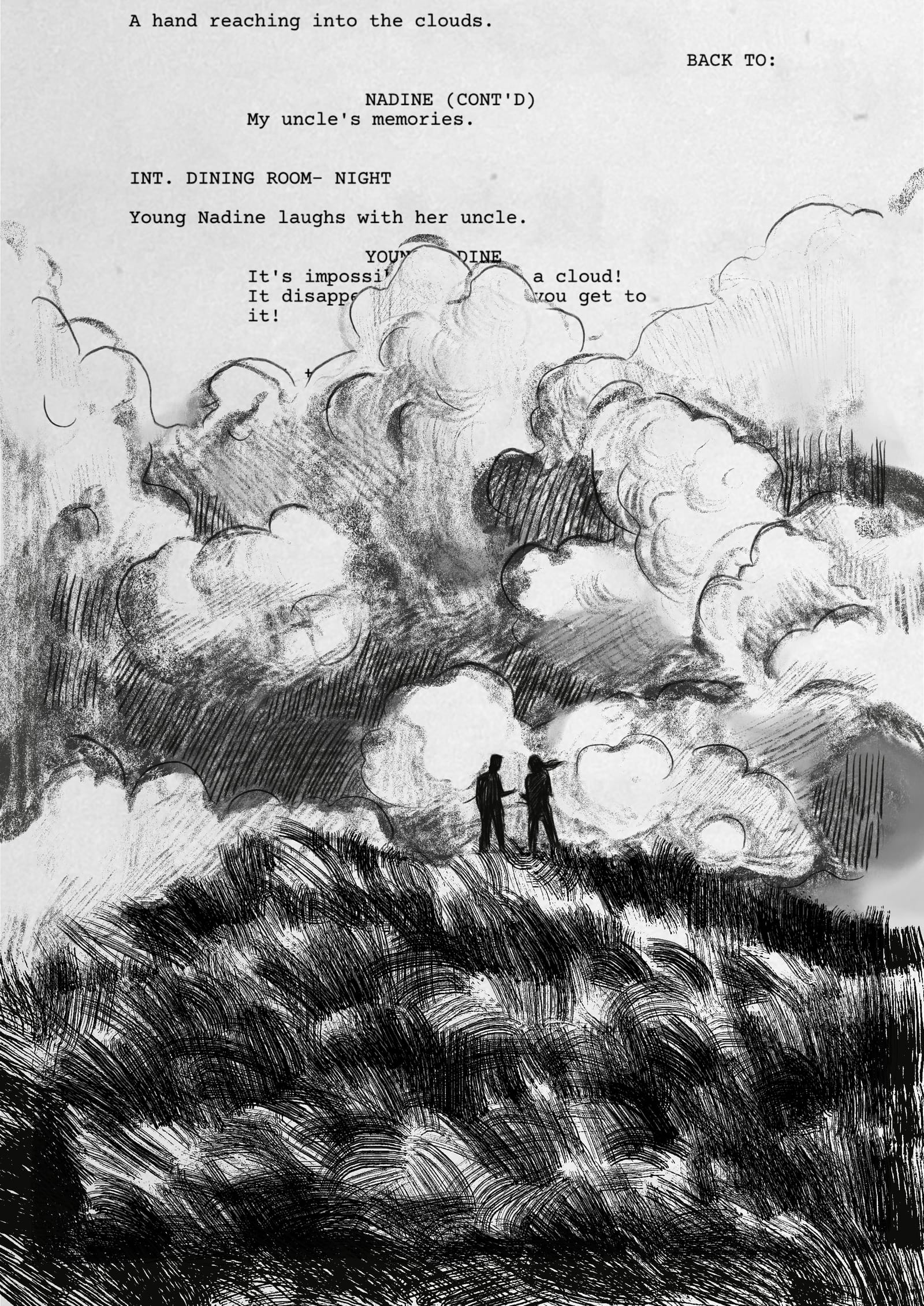 A full drawing of a hill, clouds and sky. Nadine and her uncle stand at the top of the hill, talking. The film script appears behind them, partially obscured by the clouds: BACK TO:                      NADINE (CONT'D)           My uncle's memories.   INT. DINING ROOM- NIGHT  Young Nadine laughs with her uncle.                      YOUNG NADINE           It's impossible to touch a cloud!           It disappears the closer you get to           it!